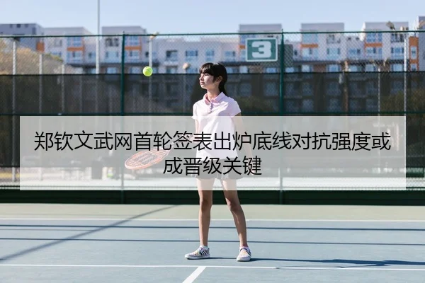 郑钦文武网首轮签表出炉底线对抗强度或成晋级关键
